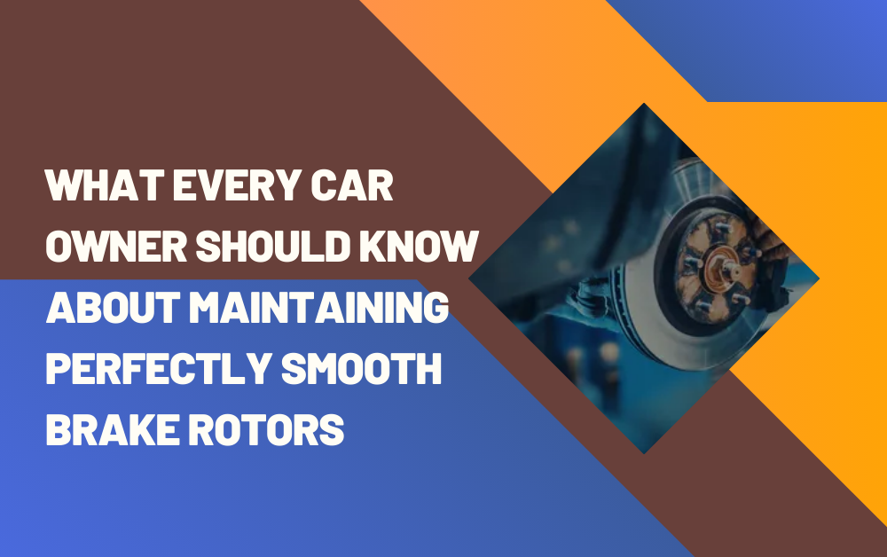What Every Car Owner Should Know About Maintaining Perfectly Smooth Brake Rotors
